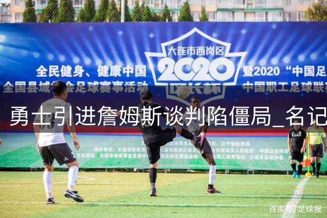 勇士引进詹姆斯谈判陷僵局 名记透露交易信号仍未出现